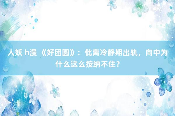 人妖 h漫 《好团圆》：仳离冷静期出轨，向中为什么这么按纳不住？