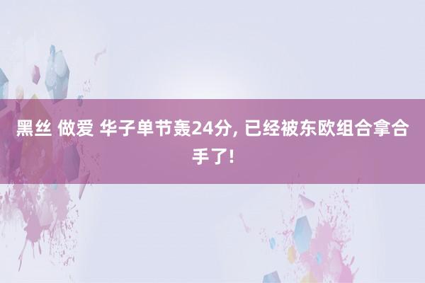 黑丝 做爱 华子单节轰24分， 已经被东欧组合拿合手了!