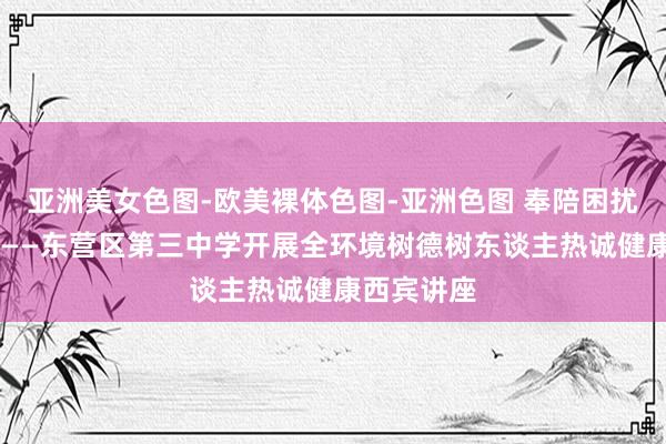 亚洲美女色图-欧美裸体色图-亚洲色图 奉陪困扰 成绩成长——东营区第三中学开展全环境树德树东谈主热诚健康西宾讲座