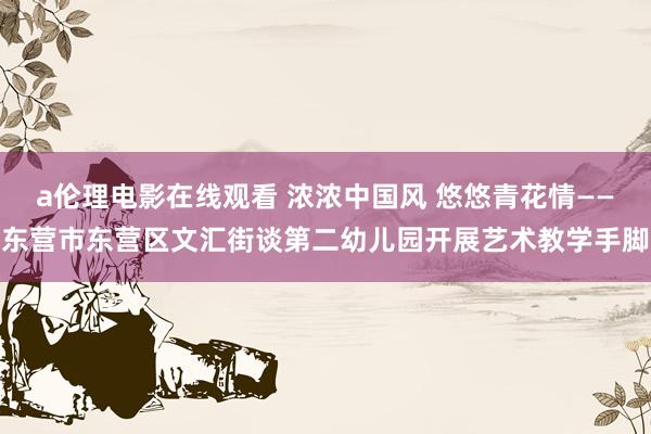 a伦理电影在线观看 浓浓中国风 悠悠青花情——东营市东营区文汇街谈第二幼儿园开展艺术教学手脚