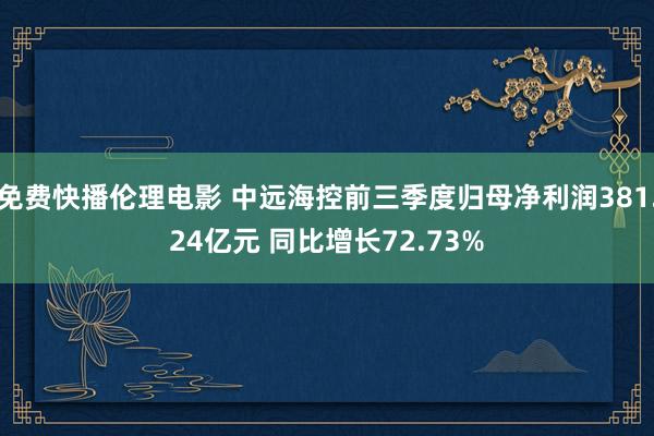 免费快播伦理电影 中远海控前三季度归母净利润381.24亿元 同比增长72.73%