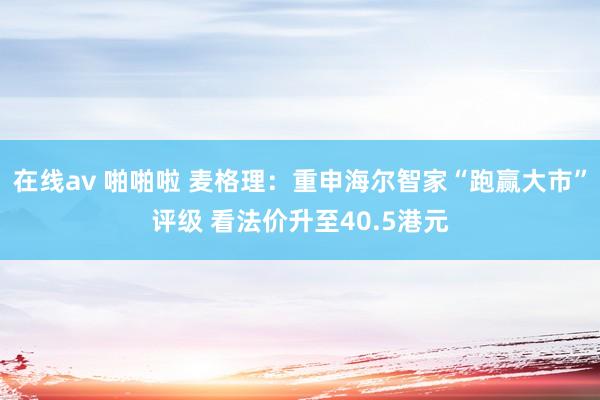 在线av 啪啪啦 麦格理：重申海尔智家“跑赢大市”评级 看法价升至40.5港元