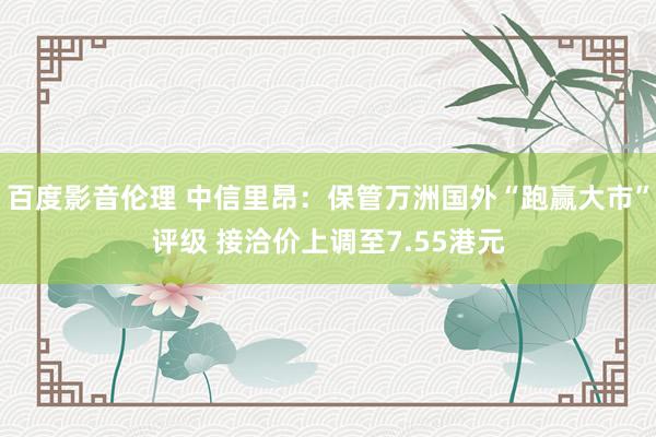 百度影音伦理 中信里昂：保管万洲国外“跑赢大市”评级 接洽价上调至7.55港元