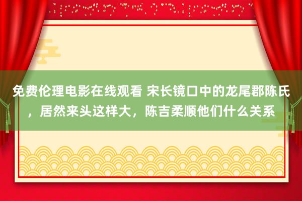 免费伦理电影在线观看 宋长镜口中的龙尾郡陈氏，居然来头这样大，陈吉柔顺他们什么关系