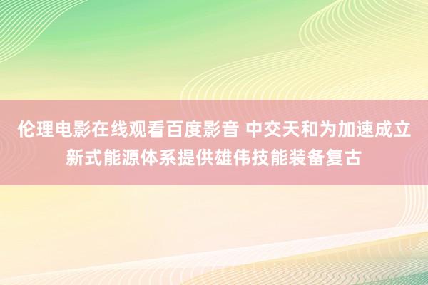 伦理电影在线观看百度影音 中交天和为加速成立新式能源体系提供雄伟技能装备复古