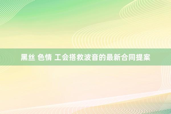 黑丝 色情 工会搭救波音的最新合同提案