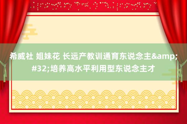 希威社 姐妹花 长远产教训通育东说念主&#32;培养高水平利用型东说念主才