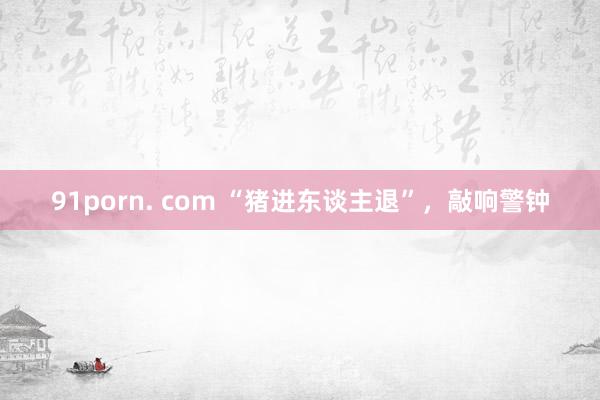 91porn. com “猪进东谈主退”，敲响警钟