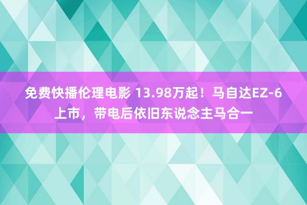 免费快播伦理电影 13.98万起！马自达EZ-6上市，带电后依旧东说念主马合一