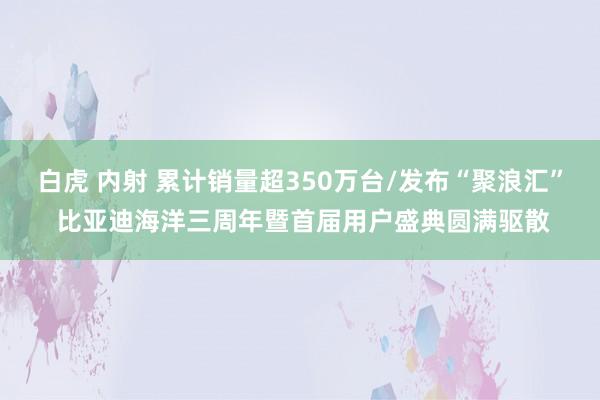 白虎 内射 累计销量超350万台/发布“聚浪汇” 比亚迪海洋三周年暨首届用户盛典圆满驱散