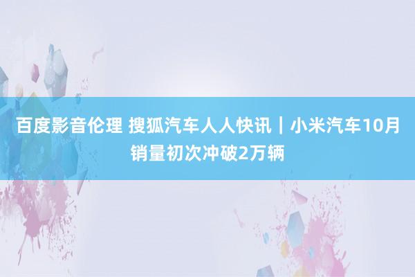 百度影音伦理 搜狐汽车人人快讯｜小米汽车10月销量初次冲破2万辆