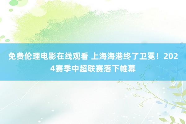 免费伦理电影在线观看 上海海港终了卫冕！2024赛季中超联赛落下帷幕