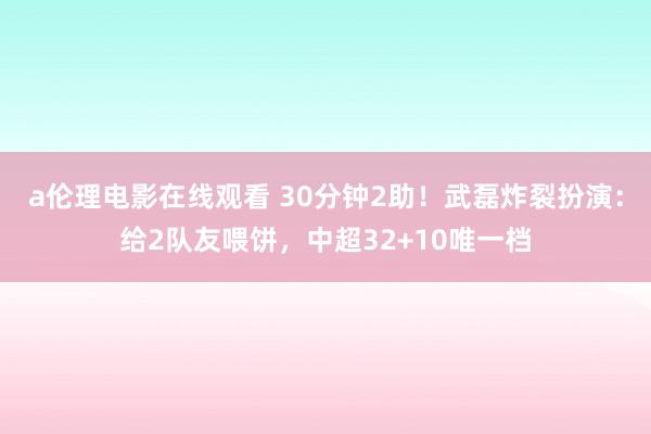 a伦理电影在线观看 30分钟2助！武磊炸裂扮演：给2队友喂饼，中超32+10唯一档