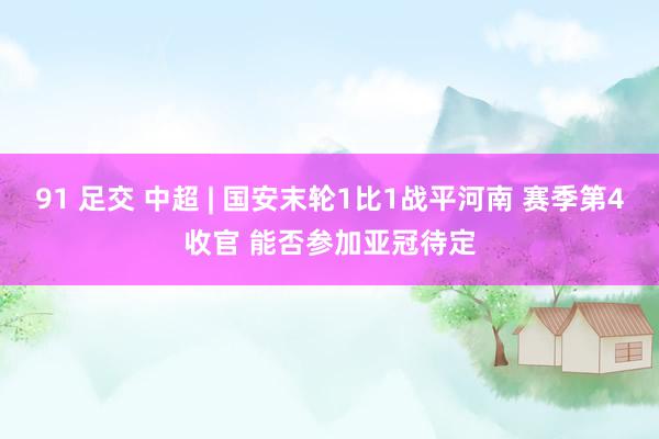 91 足交 中超 | 国安末轮1比1战平河南 赛季第4收官 能否参加亚冠待定