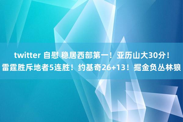 twitter 自慰 稳居西部第一！亚历山大30分！雷霆胜斥地者5连胜！约基奇26+13！掘金负丛林狼