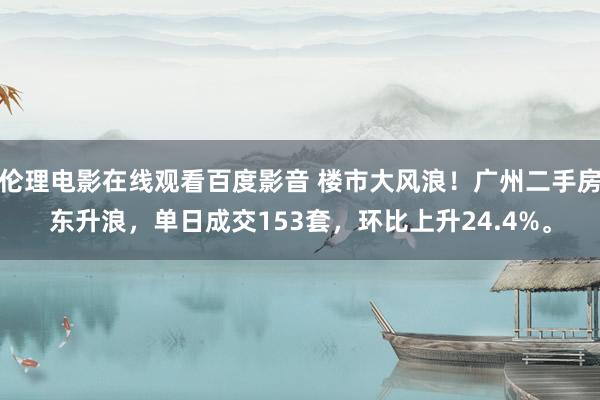 伦理电影在线观看百度影音 楼市大风浪！广州二手房东升浪，单日成交153套，环比上升24.4%。