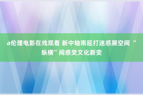 a伦理电影在线观看 新中轴南延打迷惑展空间 “纵横”间感受文化新变