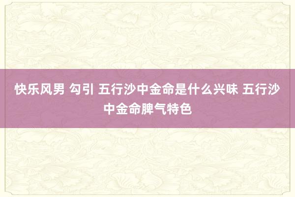 快乐风男 勾引 五行沙中金命是什么兴味 五行沙中金命脾气特色