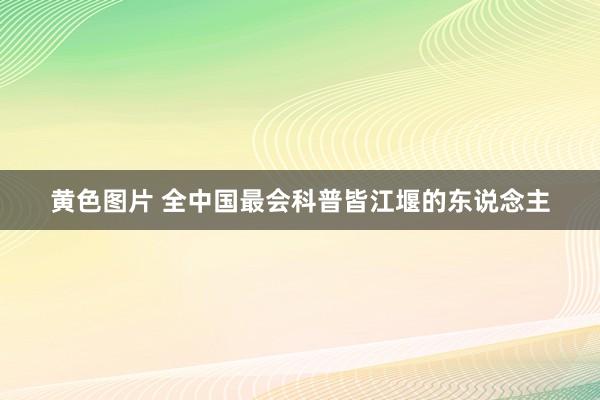 黄色图片 全中国最会科普皆江堰的东说念主