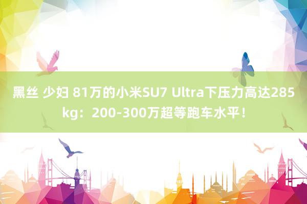 黑丝 少妇 81万的小米SU7 Ultra下压力高达285kg：200-300万超等跑车水平！