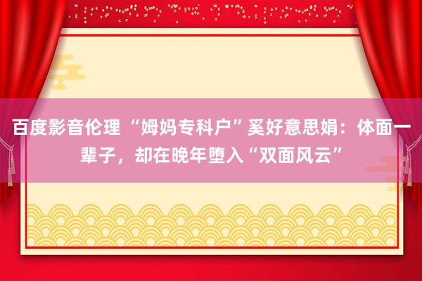 百度影音伦理 “姆妈专科户”奚好意思娟：体面一辈子，却在晚年堕入“双面风云”