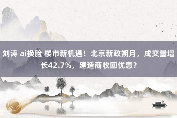 刘涛 ai换脸 楼市新机遇！北京新政朔月，成交量增长42.7%，建造商收回优惠？