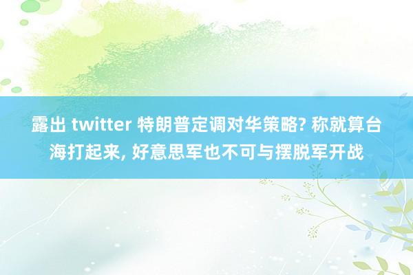 露出 twitter 特朗普定调对华策略? 称就算台海打起来， 好意思军也不可与摆脱军开战