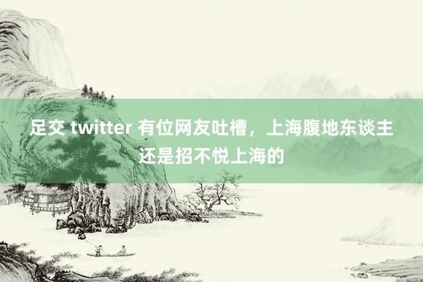 足交 twitter 有位网友吐槽，上海腹地东谈主还是招不悦上海的