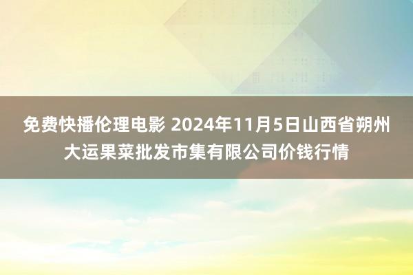 免费快播伦理电影 2024年11月5日山西省朔州大运果菜批发市集有限公司价钱行情