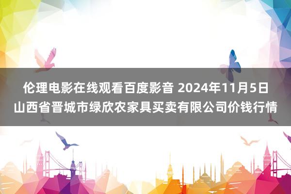 伦理电影在线观看百度影音 2024年11月5日山西省晋城市绿欣农家具买卖有限公司价钱行情