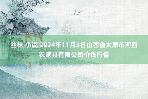 丝袜 小说 2024年11月5日山西省太原市河西农家具有限公司价钱行情