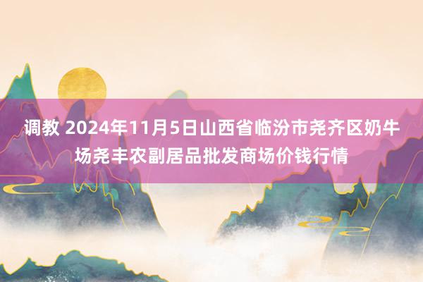 调教 2024年11月5日山西省临汾市尧齐区奶牛场尧丰农副居品批发商场价钱行情