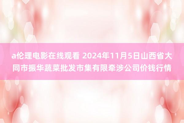 a伦理电影在线观看 2024年11月5日山西省大同市振华蔬菜批发市集有限牵涉公司价钱行情