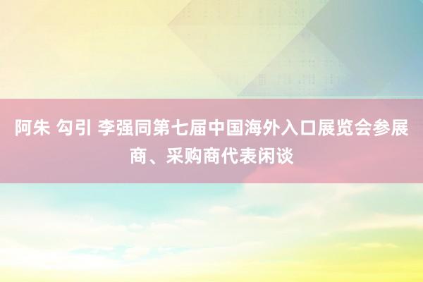 阿朱 勾引 李强同第七届中国海外入口展览会参展商、采购商代表闲谈