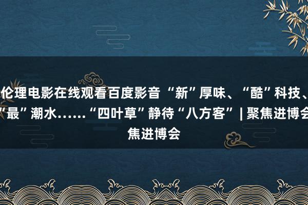 伦理电影在线观看百度影音 “新”厚味、“酷”科技、“最”潮水…...“四叶草”静待“八方客” | 聚焦进博会