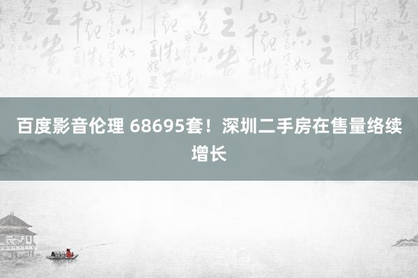 百度影音伦理 68695套！深圳二手房在售量络续增长