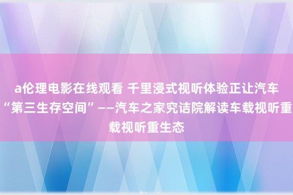 a伦理电影在线观看 千里浸式视听体验正让汽车成为“第三生存空间”——汽车之家究诘院解读车载视听重生态