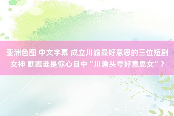 亚洲色图 中文字幕 成立川渝最好意思的三位短剧女神 瞧瞧谁是你心目中“川渝头号好意思女”？