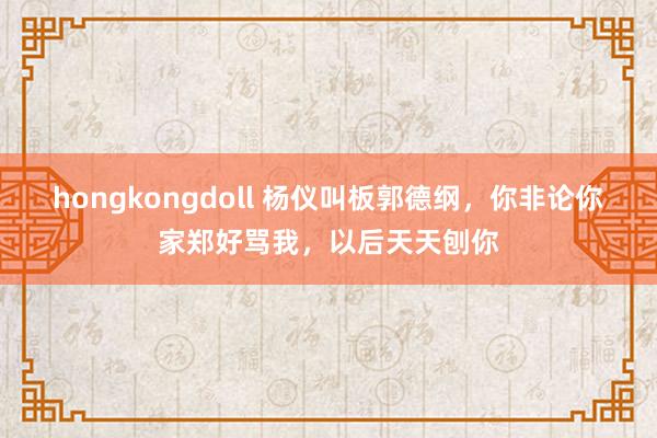 hongkongdoll 杨仪叫板郭德纲，你非论你家郑好骂我，以后天天刨你