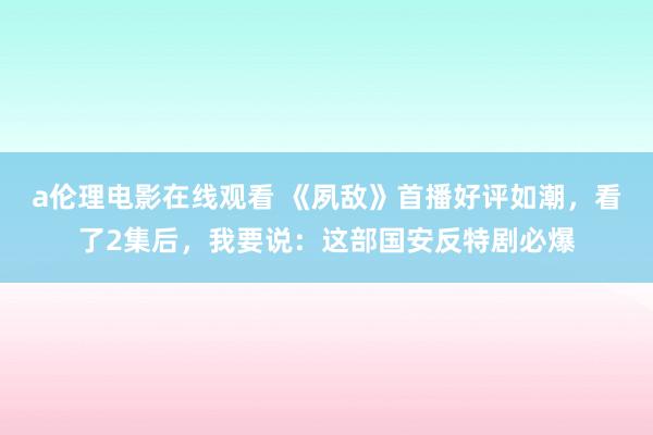 a伦理电影在线观看 《夙敌》首播好评如潮，看了2集后，我要说：这部国安反特剧必爆