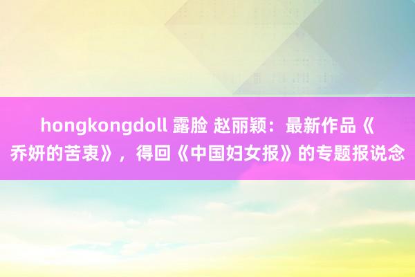 hongkongdoll 露脸 赵丽颖：最新作品《乔妍的苦衷》，得回《中国妇女报》的专题报说念