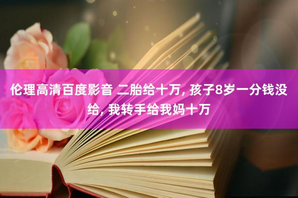 伦理高清百度影音 二胎给十万， 孩子8岁一分钱没给， 我转手给我妈十万