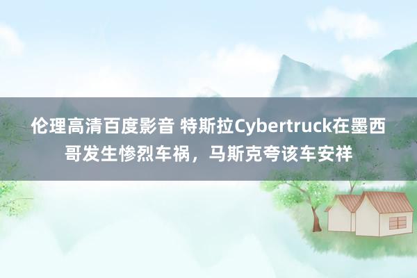 伦理高清百度影音 特斯拉Cybertruck在墨西哥发生惨烈车祸，马斯克夸该车安祥