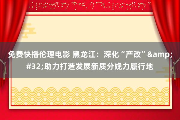 免费快播伦理电影 黑龙江：深化“产改”&#32;助力打造发展新质分娩力履行地