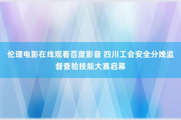 伦理电影在线观看百度影音 四川工会安全分娩监督查验技能大赛启幕