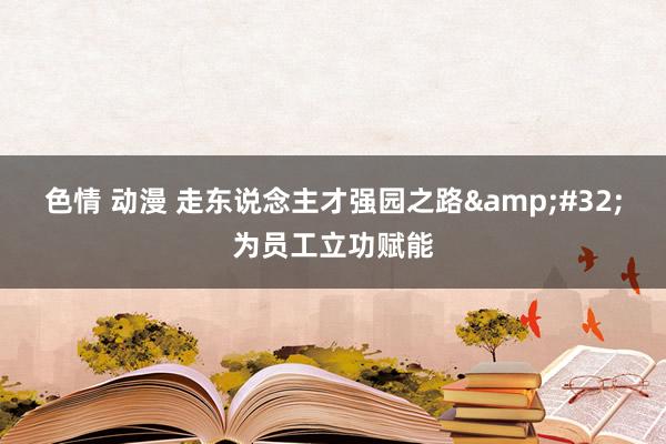 色情 动漫 走东说念主才强园之路&#32;为员工立功赋能