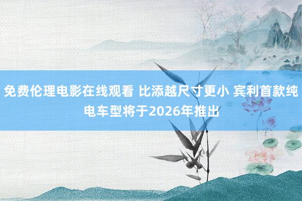 免费伦理电影在线观看 比添越尺寸更小 宾利首款纯电车型将于2026年推出