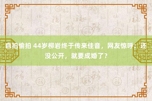 自拍偷拍 44岁柳岩终于传来佳音，网友惊呼：还没公开，就要成婚了？