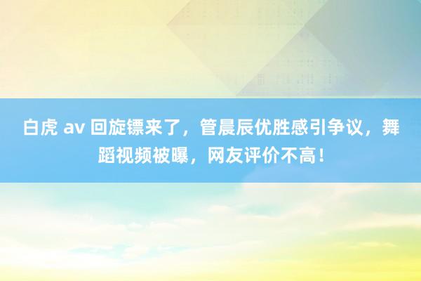 白虎 av 回旋镖来了，管晨辰优胜感引争议，舞蹈视频被曝，网友评价不高！