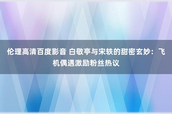 伦理高清百度影音 白敬亭与宋轶的甜密玄妙：飞机偶遇激励粉丝热议